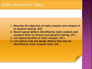 STATIC ANALYSIS BY TOOLS
1. Describe the objective of static analysis and compare it
to dynamic testing. (K2)
2. Recall typical defects identified by static analysis and
compare them to reviews and dynamic testing. (K1)
3. List typical benefits of static analysts. (K1)
4. List typical code and design defects that may be
identified by static analysis tools. (Kl)
 