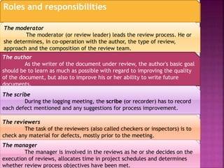 Roles and responsibilities
The moderator
The moderator (or review leader) leads the review process. He or
she determines, in co-operation with the author, the type of review,
approach and the composition of the review team.
The author
As the writer of the document under review, the author's basic goal
should be to learn as much as possible with regard to improving the quality
of the document, but also to improve his or her ability to write future
documents.
The scribe
During the logging meeting, the scribe (or recorder) has to record
each defect mentioned and any suggestions for process improvement.
The reviewers
The task of the reviewers (also called checkers or inspectors) is to
check any material for defects, mostly prior to the meeting.
The manager
The manager is involved in the reviews as he or she decides on the
execution of reviews, allocates time in project schedules and determines
whether review process objectives have been met.
 