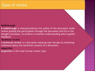 Types of review
Walkthrough
A walkthrough is characterized by the author of the document under
review guiding the participants through the document and his or her
thought processes, to achieve a common understanding and to gather
feedback.
Technical review
A technical review is a discussion meeting that focuses on achieving
consensus about the technical content of a document.
Inspection
Inspection is the most formal review type.
 
