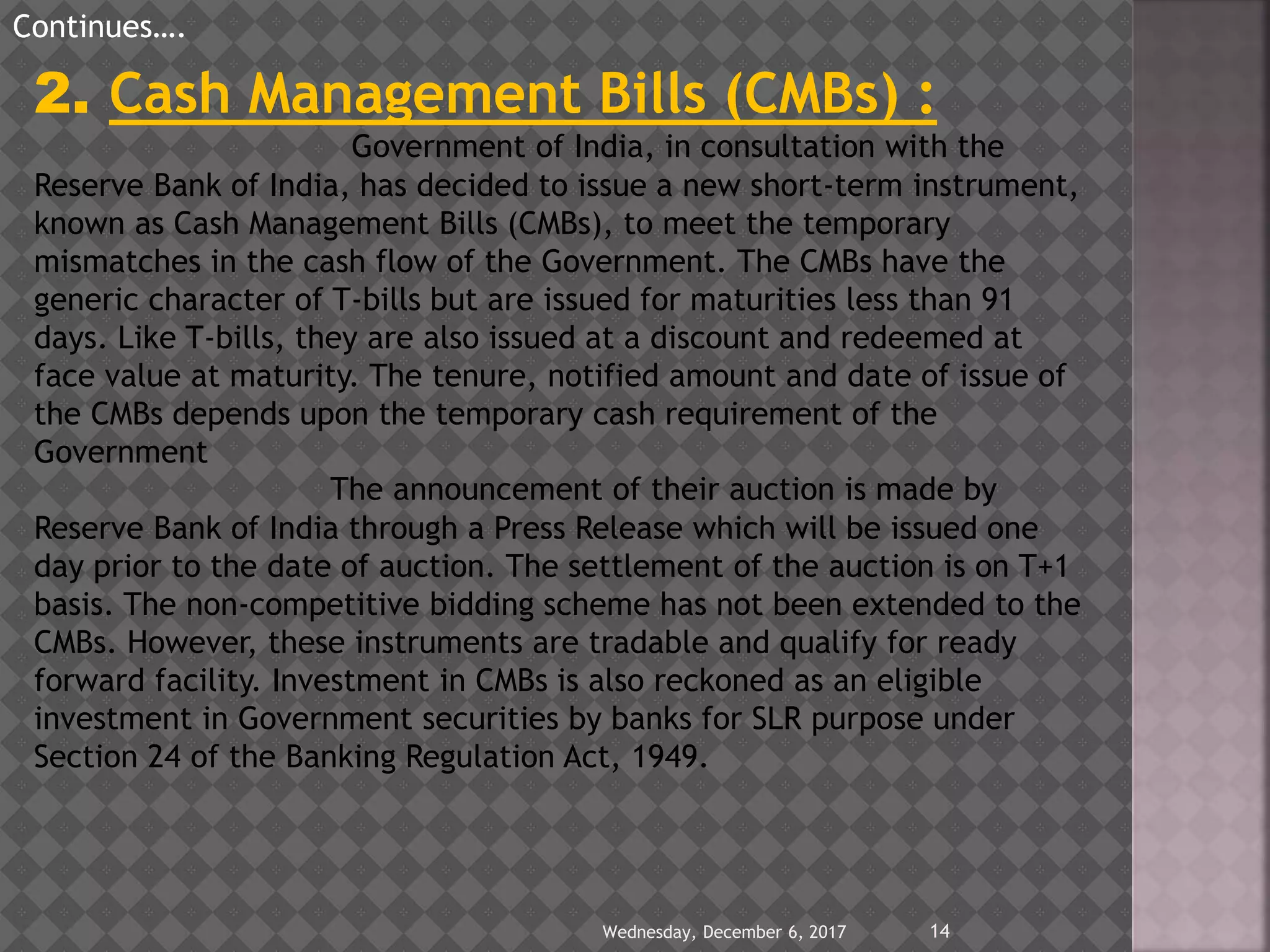 Wednesday, December 6, 2017 14
Continues….
2. Cash Management Bills (CMBs) :
Government of India, in consultation with the
Reserve Bank of India, has decided to issue a new short-term instrument,
known as Cash Management Bills (CMBs), to meet the temporary
mismatches in the cash flow of the Government. The CMBs have the
generic character of T-bills but are issued for maturities less than 91
days. Like T-bills, they are also issued at a discount and redeemed at
face value at maturity. The tenure, notified amount and date of issue of
the CMBs depends upon the temporary cash requirement of the
Government
The announcement of their auction is made by
Reserve Bank of India through a Press Release which will be issued one
day prior to the date of auction. The settlement of the auction is on T+1
basis. The non-competitive bidding scheme has not been extended to the
CMBs. However, these instruments are tradable and qualify for ready
forward facility. Investment in CMBs is also reckoned as an eligible
investment in Government securities by banks for SLR purpose under
Section 24 of the Banking Regulation Act, 1949.
 