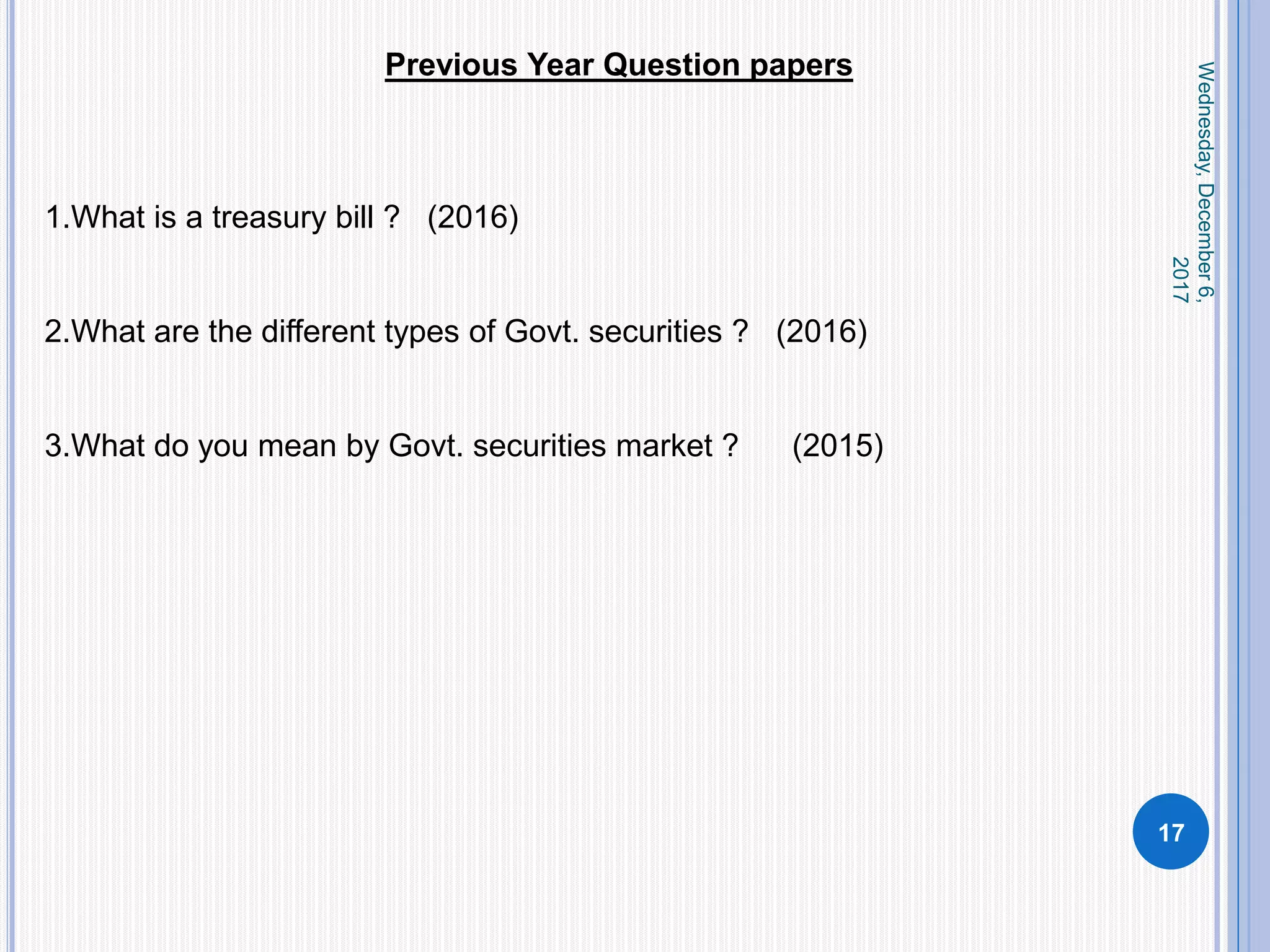 Wednesday,December6,
2017
17
Previous Year Question papers
1.What is a treasury bill ? (2016)
2.What are the different types of Govt. securities ? (2016)
3.What do you mean by Govt. securities market ? (2015)
 