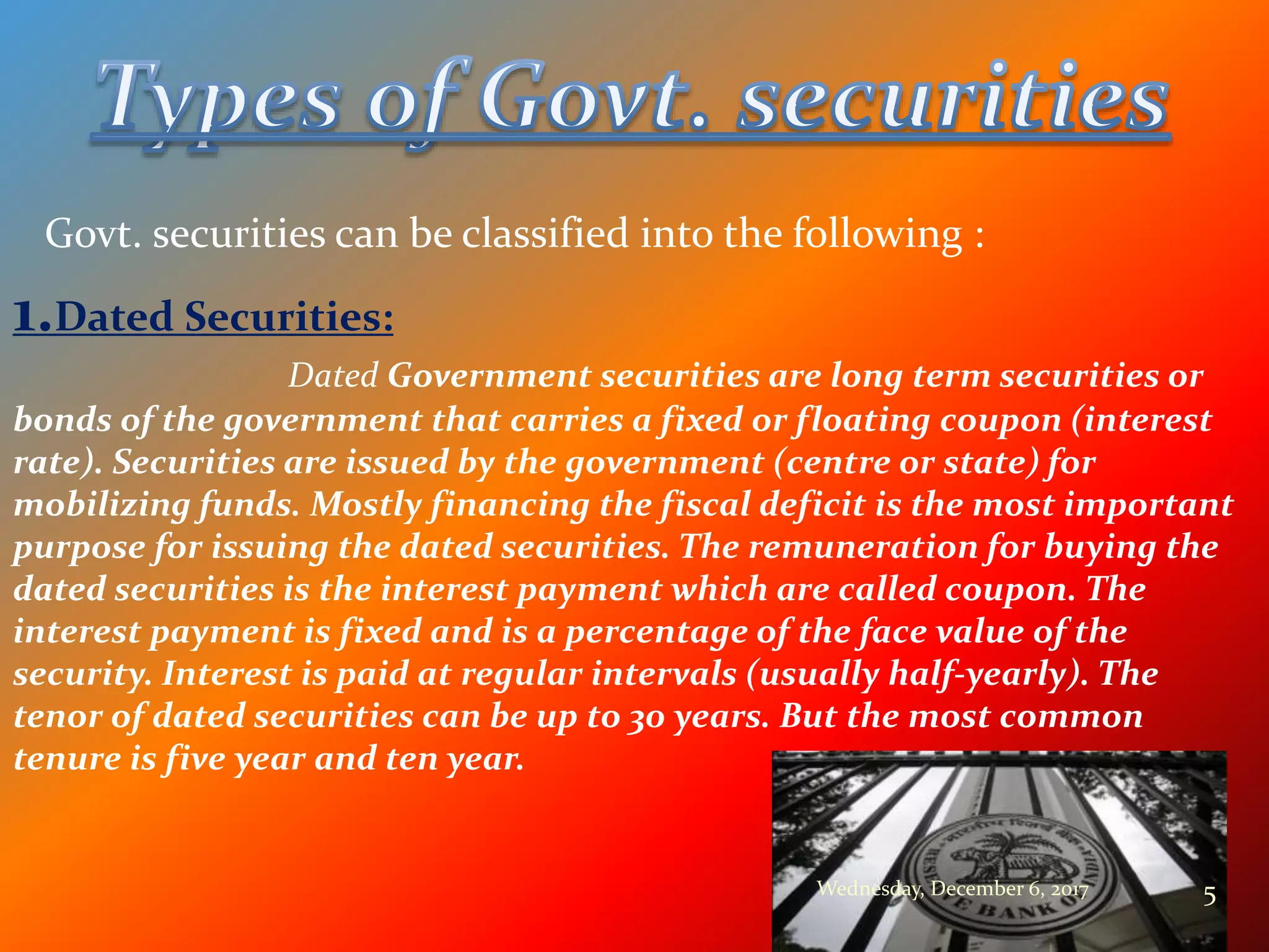 Govt. securities can be classified into the following :
1.Dated Securities:
Dated Government securities are long term securities or
bonds of the government that carries a fixed or floating coupon (interest
rate). Securities are issued by the government (centre or state) for
mobilizing funds. Mostly financing the fiscal deficit is the most important
purpose for issuing the dated securities. The remuneration for buying the
dated securities is the interest payment which are called coupon. The
interest payment is fixed and is a percentage of the face value of the
security. Interest is paid at regular intervals (usually half-yearly). The
tenor of dated securities can be up to 30 years. But the most common
tenure is five year and ten year.
Wednesday, December 6, 2017 5
 