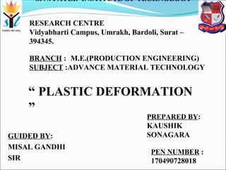 S. N. PATEL INSTITUTE OF TECHNOLOGY
&
RESEARCH CENTRE
Vidyabharti Campus, Umrakh, Bardoli, Surat –
394345.
BRANCH : M.E.(PRODUCTION ENGINEERING)
SUBJECT :ADVANCE MATERIAL TECHNOLOGY
“ PLASTIC DEFORMATION
”
GUIDED BY:
MISAL GANDHI
SIR
PREPARED BY:
KAUSHIK
SONAGARA
PEN NUMBER :
170490728018
 