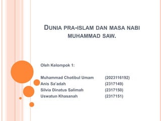 DUNIA PRA-ISLAM DAN MASA NABI
MUHAMMAD SAW.
Oleh Kelompok 1:
Muhammad Chotibul Umam (2023116192)
Anis Sa’adah (2317149)
Silvia Dinatus Salimah (2317150)
Uswatun Khasanah (2317151)
 