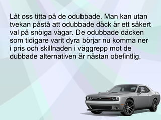 Låt oss titta på de odubbade. Man kan utan
tvekan påstå att odubbade däck är ett säkert
val på snöiga vägar. De odubbade däcken
som tidigare varit dyra börjar nu komma ner
i pris och skillnaden i väggrepp mot de
dubbade alternativen är nästan obefintlig.
 