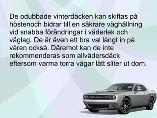 De odubbade vinterdäcken kan skiftas på
höstenoch bidrar till en säkrare väghållning
vid snabba förändringar i väderlek och
väglag. De är även ett bra val långt in på
våren också. Däremot kan de inte
rekommenderas som allvädersdäck
eftersom varma torra vägar lätt sliter ut dom.
 