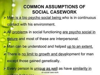 COMMON ASSUMPTIONS OF
SOCIAL CASEWORK
 Man is a bio psycho social being who is in continuous
contact with his environment.
 All problems in social functioning are psycho social in
nature and most of these are interpersonal.
 Man can be understood and helped up to an extent.
 There is no limit to growth and development for man
except those gained genetically.
 Every person is unique as well as have similarity injins joseph dbasc
on social case work
 