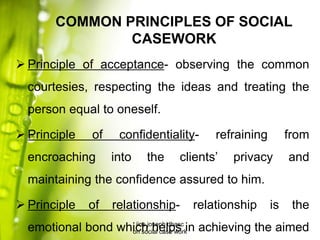 COMMON PRINCIPLES OF SOCIAL
CASEWORK
 Principle of acceptance- observing the common
courtesies, respecting the ideas and treating the
person equal to oneself.
 Principle of confidentiality- refraining from
encroaching into the clients’ privacy and
maintaining the confidence assured to him.
 Principle of relationship- relationship is the
emotional bond which helps in achieving the aimedjins joseph dbasc
on social case work
 
