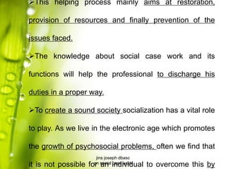 This helping process mainly aims at restoration,
provision of resources and finally prevention of the
issues faced.
The knowledge about social case work and its
functions will help the professional to discharge his
duties in a proper way.
To create a sound society socialization has a vital role
to play. As we live in the electronic age which promotes
the growth of psychosocial problems, often we find that
it is not possible for an individual to overcome this by
jins joseph dbasc
on social case work
 