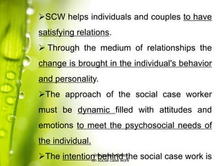 SCW helps individuals and couples to have
satisfying relations.
 Through the medium of relationships the
change is brought in the individual's behavior
and personality.
The approach of the social case worker
must be dynamic filled with attitudes and
emotions to meet the psychosocial needs of
the individual.
The intention behind the social case work isjins joseph dbasc
on social case work
 