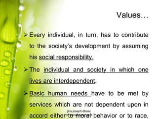 Values…
 Every individual, in turn, has to contribute
to the society’s development by assuming
his social responsibility.
 The individual and society in which one
lives are interdependent.
 Basic human needs have to be met by
services which are not dependent upon in
accord either to moral behavior or to race,
jins joseph dbasc
on social case work
 