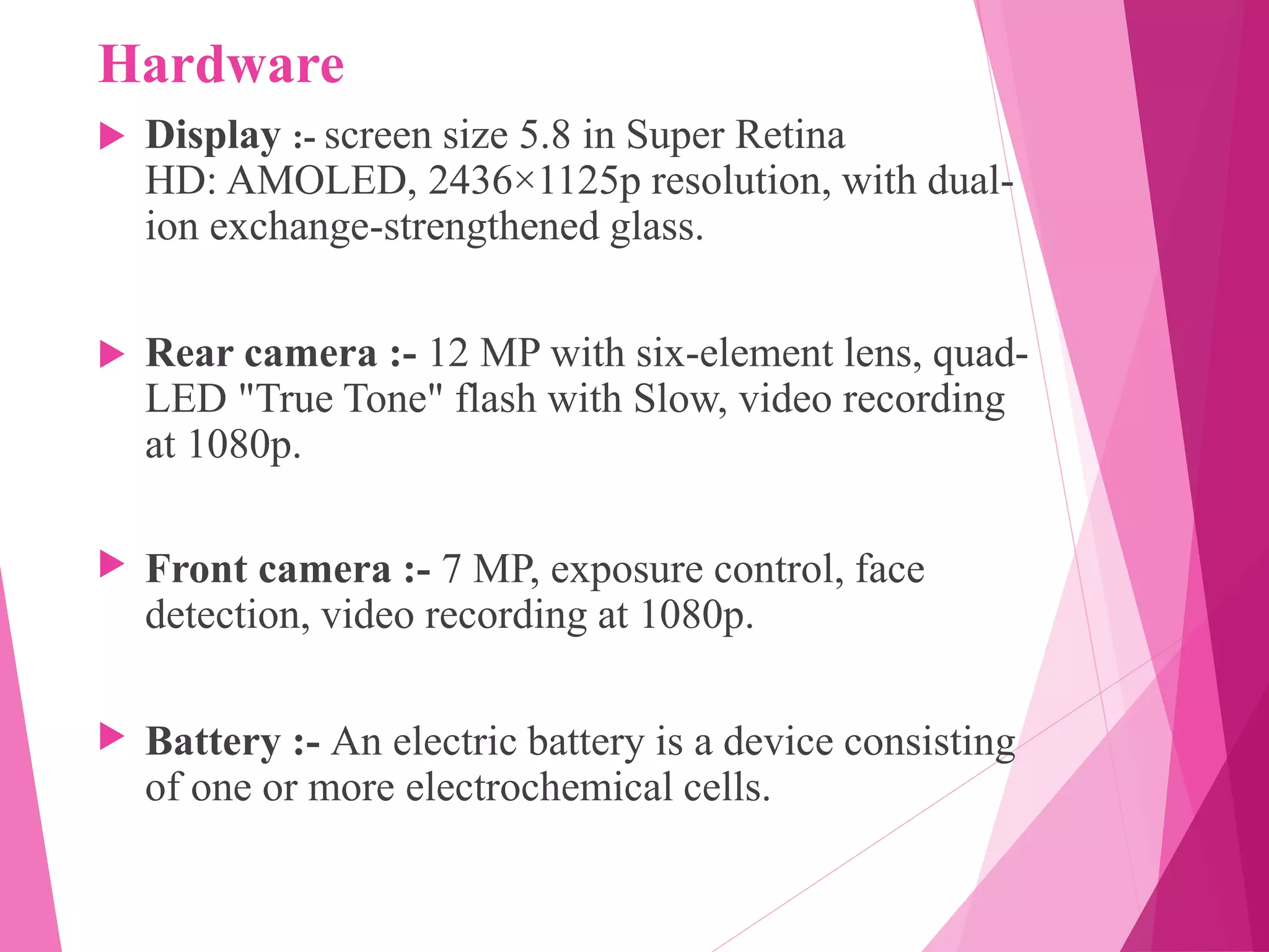 Hardware
 Display :- screen size 5.8 in Super Retina
HD: AMOLED, 2436×1125p resolution, with dual-
ion exchange-strengthened glass.
 Rear camera :- 12 MP with six-element lens, quad-
LED "True Tone" flash with Slow, video recording
at 1080p.
 Front camera :- 7 MP, exposure control, face
detection, video recording at 1080p.
 Battery :- An electric battery is a device consisting
of one or more electrochemical cells.
 