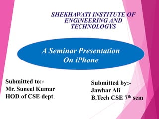 SHEKHAWATI INSTITUTE OF
ENGINEERING AND
TECHNOLOGYS
A Seminar Presentation
On iPhone
Submitted to:-
Mr. Suneel Kumar
HOD of CSE dept.
Submitted by:-
Jawhar Ali
B.Tech CSE 7th sem
 