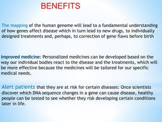 The mapping of the human genome will lead to a fundamental understanding
of how genes affect disease which in turn lead to new drugs, to individually
designed treatments and, perhaps, to correction of gene flaws before birth
Alert patients that they are at risk for certain diseases: Once scientists
discover which DNA sequence changes in a gene can cause disease, healthy
people can be tested to see whether they risk developing certain conditions
later in life.
: Personalized medicines can be developed based on the
way our individual bodies react to the disease and the treatments, which will
be more effective because the medicines will be tailored for our specific
medical needs.
BENEFITS
 
