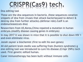 Dna editing tool
These are the dna sequences in bacteria ,these sequences conation
snippets of dna from viruses that attack bacteria(used to detect &
destroy dna from further attacks).(defense role).Cas9 is an
endonuclease(cuts dna)
Researchers from US,Korea,China repaired a mutation in human
embryos.(modify disease causing genes in embryos)
In may 2017 it was shown in mice that it is possible to shut down HIV 1
and even eliminate virus.
Josiah zayner a biochemist (first to edit his own genes)
44 old patient brain medix was suffering from (hunters syndrome) g
ene editing tool was introduced to cure his disease.(Crispr ZNFs) tech
used. First genetic edited human.
Caner immunotherapy has been built without immune cells
 