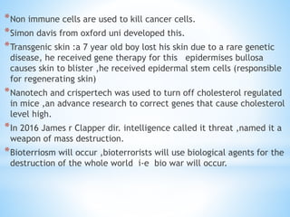 *Non immune cells are used to kill cancer cells.
*Simon davis from oxford uni developed this.
*Transgenic skin :a 7 year old boy lost his skin due to a rare genetic
disease, he received gene therapy for this epidermises bullosa
causes skin to blister ,he received epidermal stem cells (responsible
for regenerating skin)
*Nanotech and crispertech was used to turn off cholesterol regulated
in mice ,an advance research to correct genes that cause cholesterol
level high.
*In 2016 James r Clapper dir. intelligence called it threat ,named it a
weapon of mass destruction.
*Bioterriosm will occur ,bioterrorists will use biological agents for the
destruction of the whole world i-e bio war will occur.
 