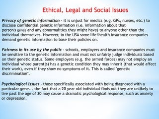 Privacy of genetic information - it is unjust for medics (e.g. GPs, nurses, etc.) to
disclose confidential genetic information (i.e. information about that
person's genes and any abnormalities they might have) to anyone other than the
individual themselves. However, in the USA some life/health insurance companies
demand genetic information to base their policies on.
Fairness in its use by the public - schools, employers and insurance companies must
be sensitive to the genetic information and must not unfairly judge individuals based
on their genetic status. Some employers (e.g. the armed forces) may not employ an
individual whose parent(s) has a genetic condition they may inherit (that would affect
their work), even if they show no symptoms of it. This is called "genetic
discrimination".
Psychological issues - those specifically associated with being diagnosed with a
particular gene... the fact that a 20 year old individual finds out they are unlikely to
live past the age of 30 may cause a dramatic psychological response, such as anxiety
or depression.
Ethical, Legal and Social Issues
 