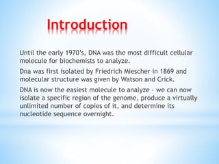 Until the early 1970’s, DNA was the most difficult cellular
molecule for biochemists to analyze.
Dna was first isolated by Friedrich Miescher in 1869 and
molecular structure was given by Watson and Crick.
DNA is now the easiest molecule to analyze – we can now
isolate a specific region of the genome, produce a virtually
unlimited number of copies of it, and determine its
nucleotide sequence overnight.
Introduction
 