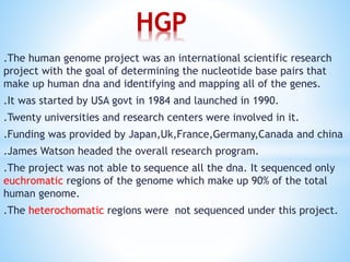 .The human genome project was an international scientific research
project with the goal of determining the nucleotide base pairs that
make up human dna and identifying and mapping all of the genes.
.It was started by USA govt in 1984 and launched in 1990.
.Twenty universities and research centers were involved in it.
.Funding was provided by Japan,Uk,France,Germany,Canada and china
.James Watson headed the overall research program.
.The project was not able to sequence all the dna. It sequenced only
euchromatic regions of the genome which make up 90% of the total
human genome.
.The heterochomatic regions were not sequenced under this project.
HGP
 