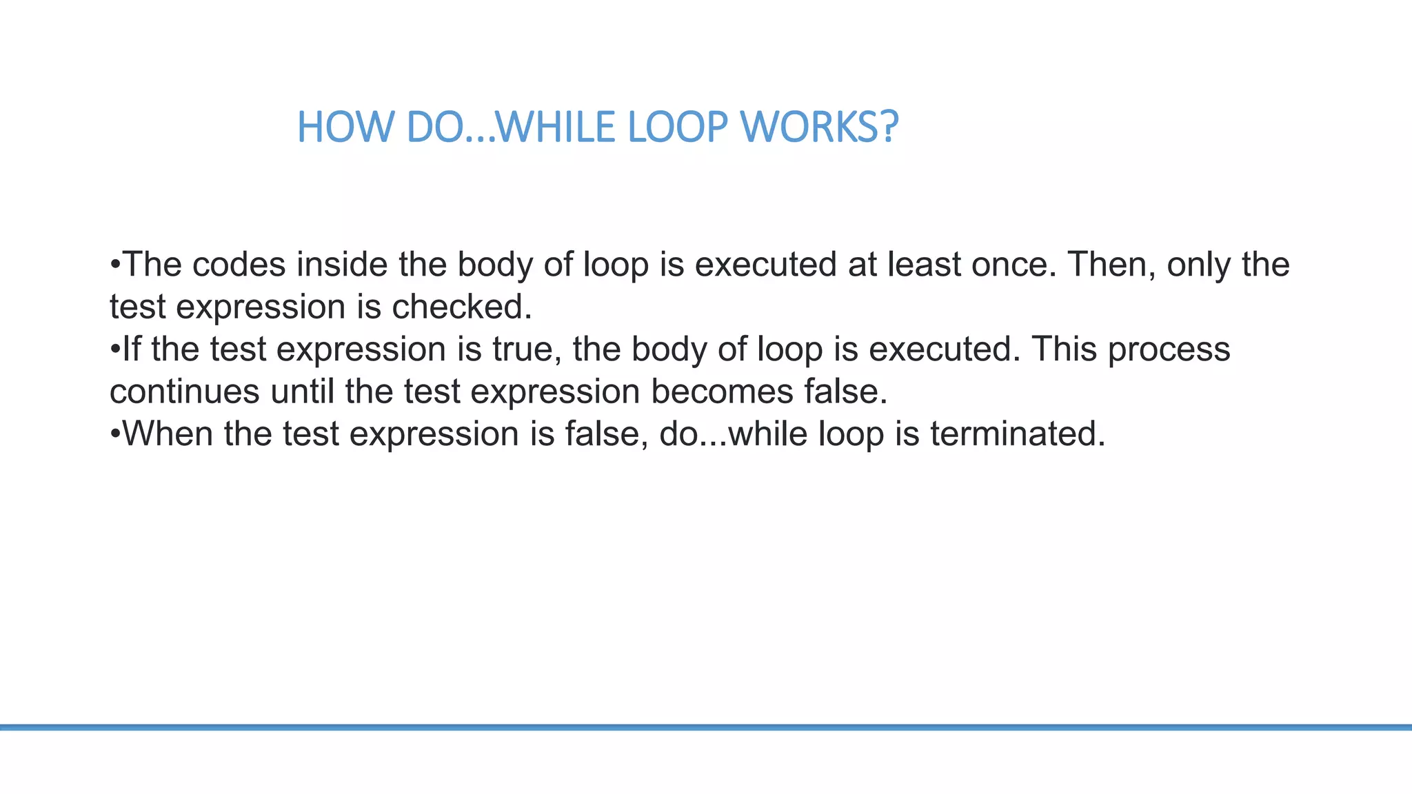 HOW DO...WHILE LOOP WORKS? •The codes inside the body of loop is executed at least once. Then, only the test expression is checked. •If the test expression is true, the body of loop is executed. This process continues until the test expression becomes false. •When the test expression is false, do...while loop is terminated. 