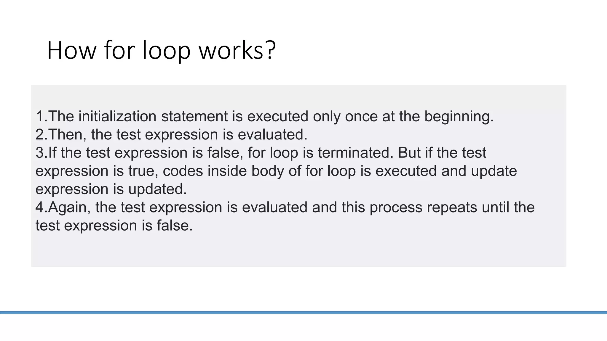 How for loop works? 1.The initialization statement is executed only once at the beginning. 2.Then, the test expression is evaluated. 3.If the test expression is false, for loop is terminated. But if the test expression is true, codes inside body of for loop is executed and update expression is updated. 4.Again, the test expression is evaluated and this process repeats until the test expression is false. 