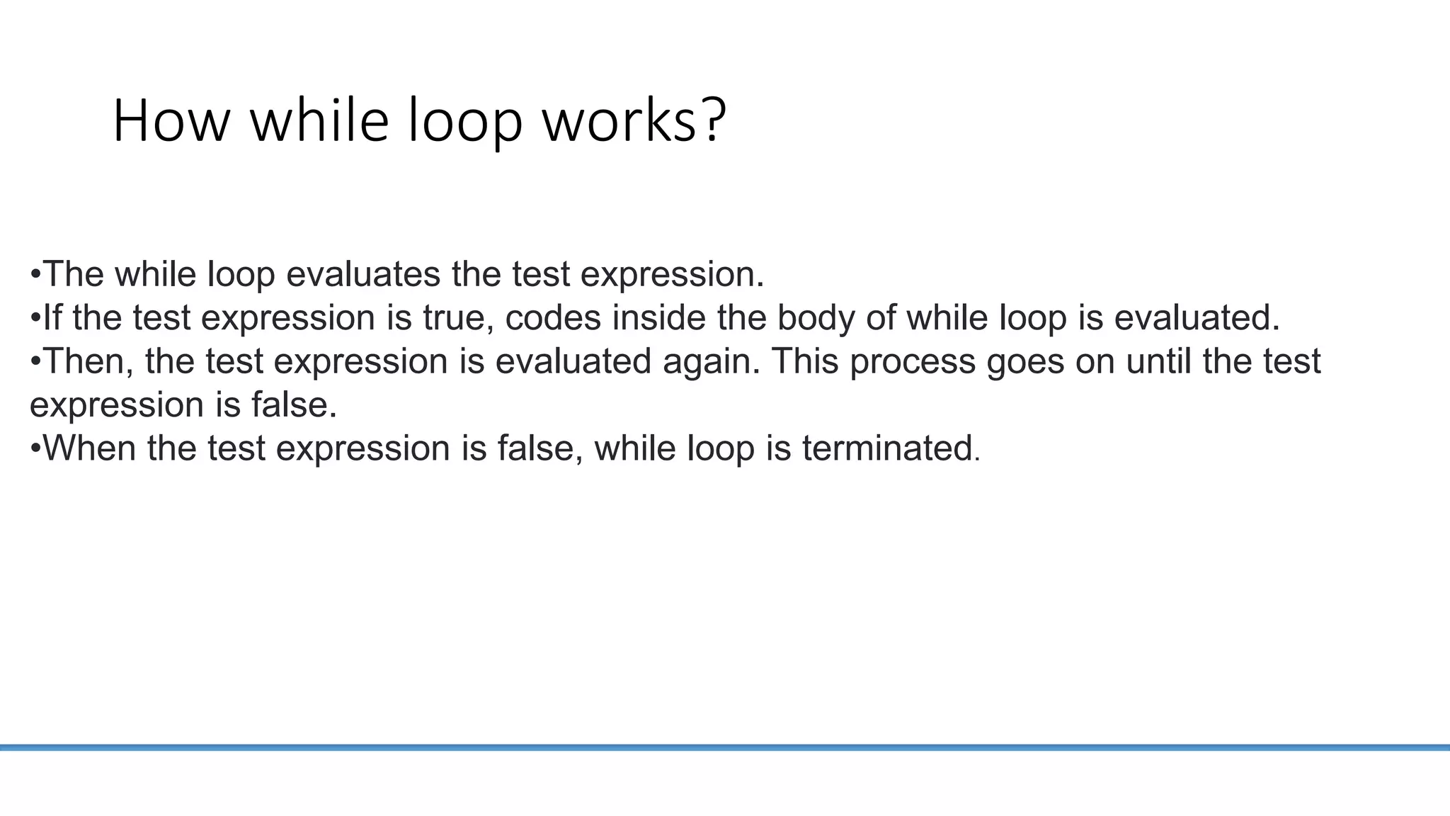 How while loop works? •The while loop evaluates the test expression. •If the test expression is true, codes inside the body of while loop is evaluated. •Then, the test expression is evaluated again. This process goes on until the test expression is false. •When the test expression is false, while loop is terminated. 