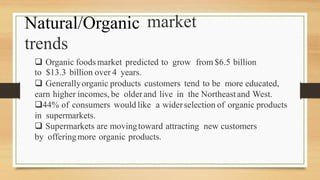Natural/Organic
trends
market
 Organic foodsmarket predicted to grow from $6.5 billion
to $13.3 billion over 4 years.
 Generallyorganic products customers tend to be more educated,
earn higher incomes, be olderand live in the Northeastand West.
44% of consumers would like a widerselection of organic products
in supermarkets.
 Supermarkets are movingtoward attracting new customers
by offeringmore organic products.
 
