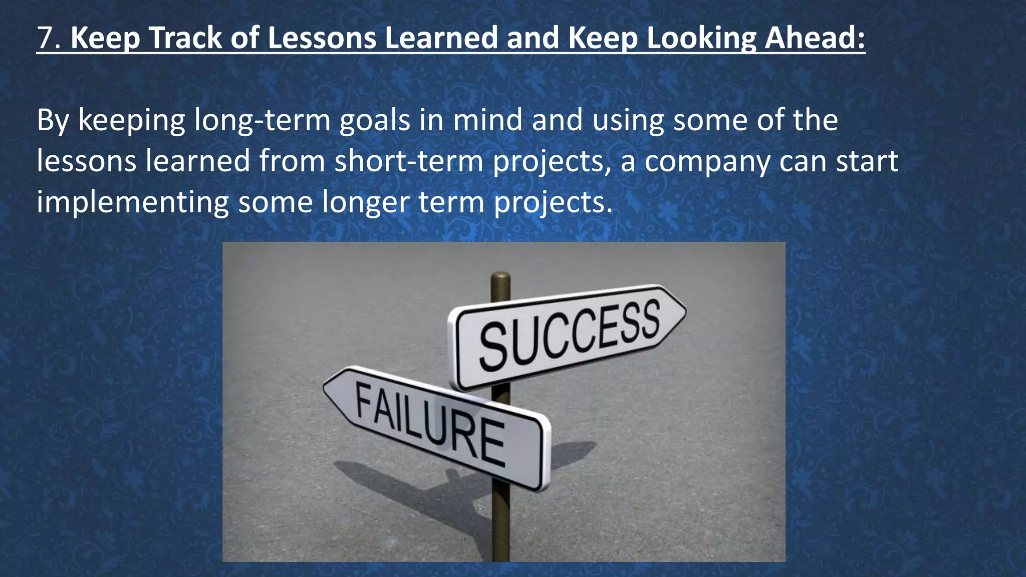 7. Keep Track of Lessons Learned and Keep Looking Ahead:
By keeping long-term goals in mind and using some of the
lessons learned from short-term projects, a company can start
implementing some longer term projects.
 