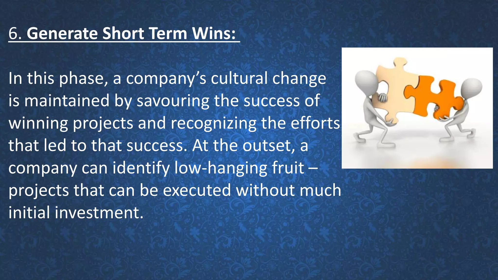 6. Generate Short Term Wins:
In this phase, a company’s cultural change
is maintained by savouring the success of
winning projects and recognizing the efforts
that led to that success. At the outset, a
company can identify low-hanging fruit –
projects that can be executed without much
initial investment.
 