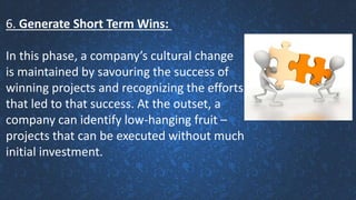 6. Generate Short Term Wins:
In this phase, a company’s cultural change
is maintained by savouring the success of
winning projects and recognizing the efforts
that led to that success. At the outset, a
company can identify low-hanging fruit –
projects that can be executed without much
initial investment.
 