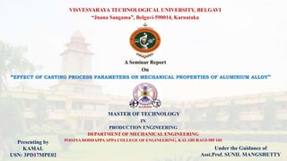1
VISVESVARAYA TECHNOLOGICAL UNIVERSITY, BELGAVI
“Jnana Sangama”, Belgavi-590014, Karnataka
“EFFECT OF CASTING PROCESS PARAMETERS ON MECHANICAL PROPERTIES OF ALUMINIUM ALLOY”
MASTER OF TECHNOLOGY
IN
PRODUCTION ENGINEERING
DEPARTMENT OF MECHANICAL ENGINEERING
POOJYA DODDAPPAAPPA COLLEGE OF ENGINEERING, KALABURAGI-585 102
A Seminar Report
On
Presenting by
KAMAL
USN: 3PD17MPE02
Under the Guidance of
Asst.Prof. SUNIL MANGSHETTY
 