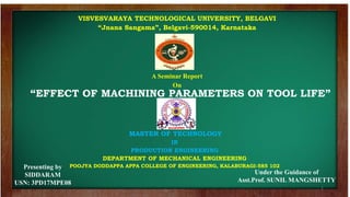 1
VISVESVARAYA TECHNOLOGICAL UNIVERSITY, BELGAVI
“Jnana Sangama”, Belgavi-590014, Karnataka
MASTER OF TECHNOLOGY
IN
PRODUCTION ENGINEERING
DEPARTMENT OF MECHANICAL ENGINEERING
POOJYA DODDAPPA APPA COLLEGE OF ENGINEERING, KALABURAGI-585 102
A Seminar Report
On
Presenting by
SIDDARAM
USN: 3PD17MPE08
Under the Guidance of
Asst.Prof. SUNIL MANGSHETTY
“EFFECT OF MACHINING PARAMETERS ON TOOL LIFE”
 