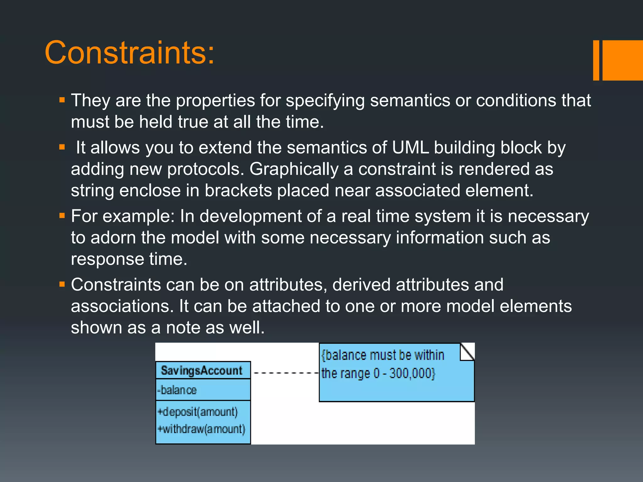 Constraints:
 They are the properties for specifying semantics or conditions that
must be held true at all the time.
 It allows you to extend the semantics of UML building block by
adding new protocols. Graphically a constraint is rendered as
string enclose in brackets placed near associated element.
 For example: In development of a real time system it is necessary
to adorn the model with some necessary information such as
response time.
 Constraints can be on attributes, derived attributes and
associations. It can be attached to one or more model elements
shown as a note as well.
 