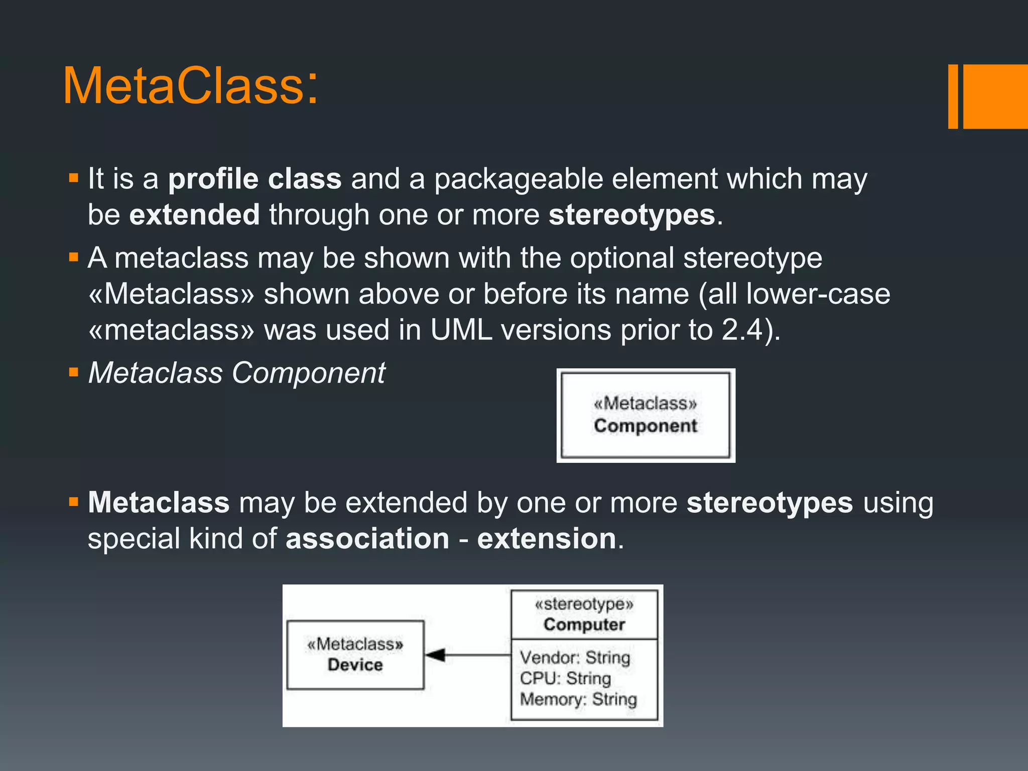 MetaClass:
 It is a profile class and a packageable element which may
be extended through one or more stereotypes.
 A metaclass may be shown with the optional stereotype
«Metaclass» shown above or before its name (all lower-case
«metaclass» was used in UML versions prior to 2.4).
 Metaclass Component
 Metaclass may be extended by one or more stereotypes using
special kind of association - extension.
 