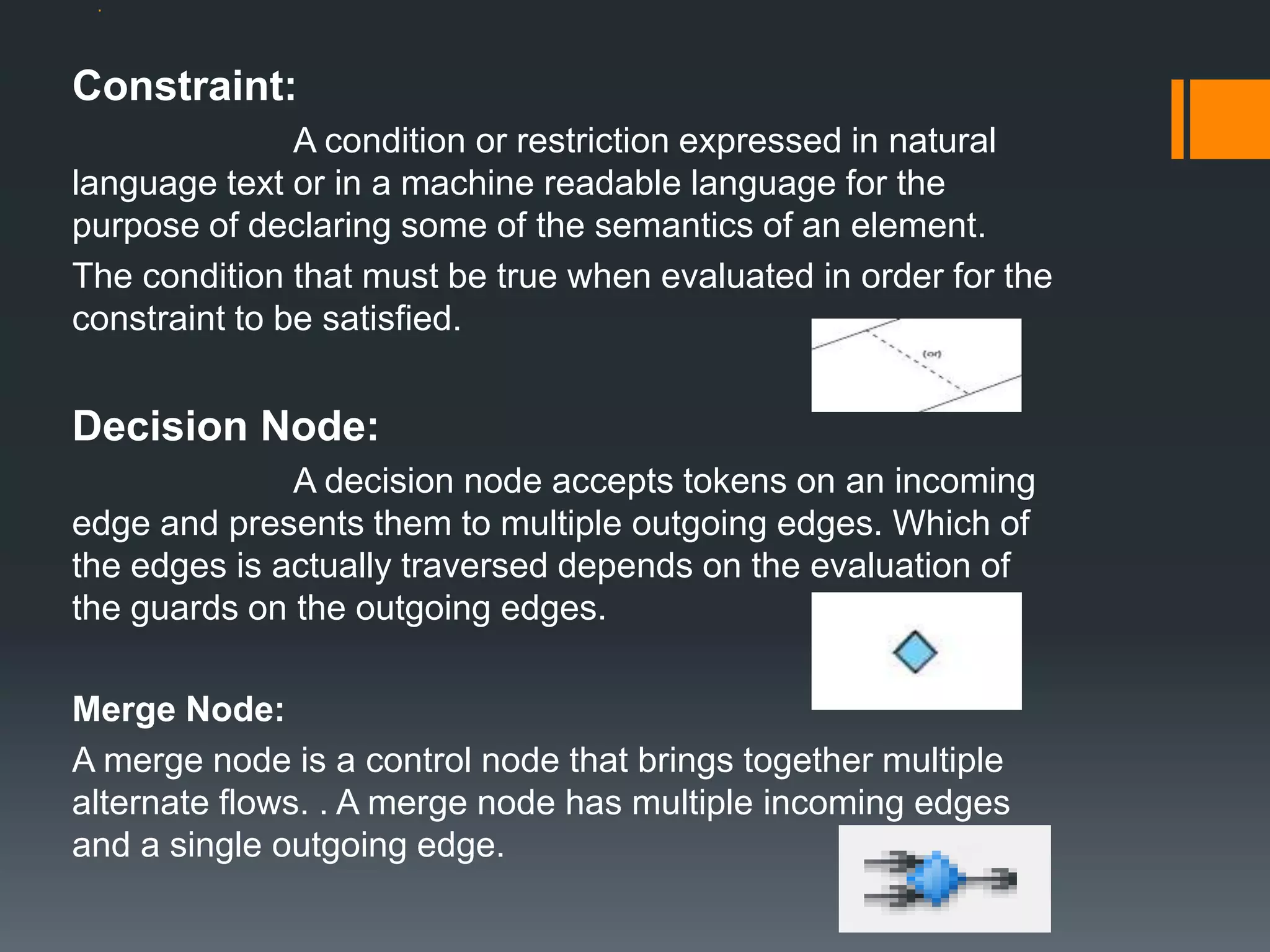 .
Constraint:
A condition or restriction expressed in natural
language text or in a machine readable language for the
purpose of declaring some of the semantics of an element.
The condition that must be true when evaluated in order for the
constraint to be satisfied.
Decision Node:
A decision node accepts tokens on an incoming
edge and presents them to multiple outgoing edges. Which of
the edges is actually traversed depends on the evaluation of
the guards on the outgoing edges.
Merge Node:
A merge node is a control node that brings together multiple
alternate flows. . A merge node has multiple incoming edges
and a single outgoing edge.
 