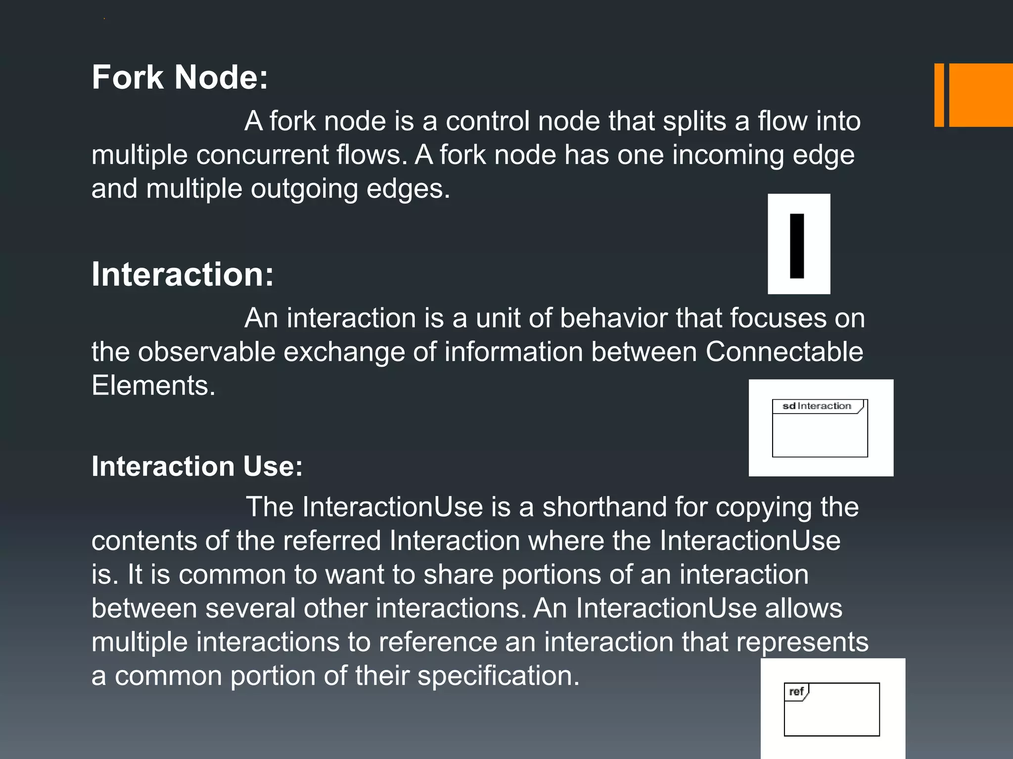 .
Fork Node:
A fork node is a control node that splits a flow into
multiple concurrent flows. A fork node has one incoming edge
and multiple outgoing edges.
Interaction:
An interaction is a unit of behavior that focuses on
the observable exchange of information between Connectable
Elements.
Interaction Use:
The InteractionUse is a shorthand for copying the
contents of the referred Interaction where the InteractionUse
is. It is common to want to share portions of an interaction
between several other interactions. An InteractionUse allows
multiple interactions to reference an interaction that represents
a common portion of their specification.
 