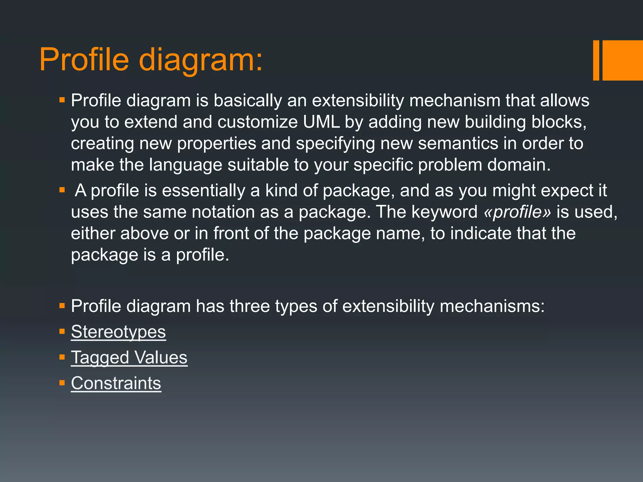Profile diagram:
 Profile diagram is basically an extensibility mechanism that allows
you to extend and customize UML by adding new building blocks,
creating new properties and specifying new semantics in order to
make the language suitable to your specific problem domain.
 A profile is essentially a kind of package, and as you might expect it
uses the same notation as a package. The keyword «profile» is used,
either above or in front of the package name, to indicate that the
package is a profile.
 Profile diagram has three types of extensibility mechanisms:
 Stereotypes
 Tagged Values
 Constraints
 