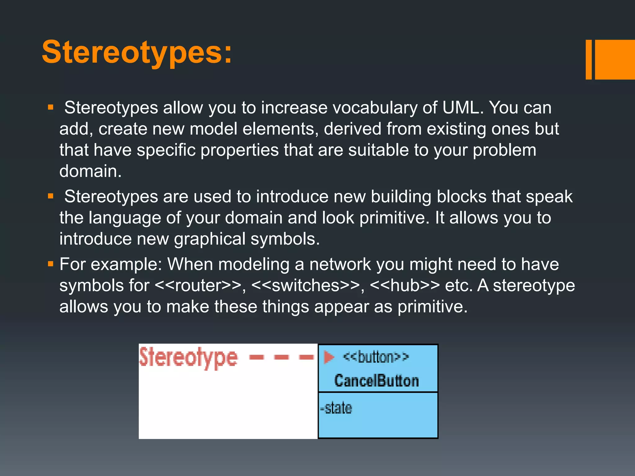 Stereotypes:
 Stereotypes allow you to increase vocabulary of UML. You can
add, create new model elements, derived from existing ones but
that have specific properties that are suitable to your problem
domain.
 Stereotypes are used to introduce new building blocks that speak
the language of your domain and look primitive. It allows you to
introduce new graphical symbols.
 For example: When modeling a network you might need to have
symbols for <<router>>, <<switches>>, <<hub>> etc. A stereotype
allows you to make these things appear as primitive.
 