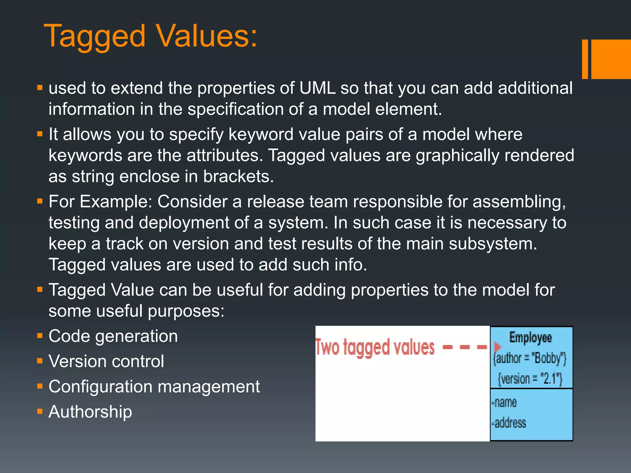 Tagged Values:
 used to extend the properties of UML so that you can add additional
information in the specification of a model element.
 It allows you to specify keyword value pairs of a model where
keywords are the attributes. Tagged values are graphically rendered
as string enclose in brackets.
 For Example: Consider a release team responsible for assembling,
testing and deployment of a system. In such case it is necessary to
keep a track on version and test results of the main subsystem.
Tagged values are used to add such info.
 Tagged Value can be useful for adding properties to the model for
some useful purposes:
 Code generation
 Version control
 Configuration management
 Authorship
 