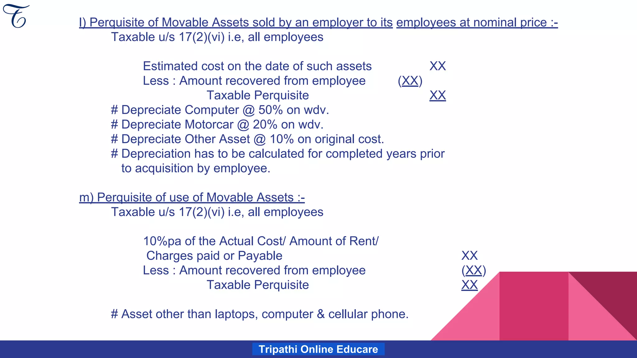 Tripathi Online Educare
l) Perquisite of Movable Assets sold by an employer to its employees at nominal price :-
Taxable u/s 17(2)(vi) i.e, all employees
Estimated cost on the date of such assets XX
Less : Amount recovered from employee (XX)
Taxable Perquisite XX
# Depreciate Computer @ 50% on wdv.
# Depreciate Motorcar @ 20% on wdv.
# Depreciate Other Asset @ 10% on original cost.
# Depreciation has to be calculated for completed years prior
to acquisition by employee.
m) Perquisite of use of Movable Assets :-
Taxable u/s 17(2)(vi) i.e, all employees
10%pa of the Actual Cost/ Amount of Rent/
Charges paid or Payable XX
Less : Amount recovered from employee (XX)
Taxable Perquisite XX
# Asset other than laptops, computer & cellular phone.
 