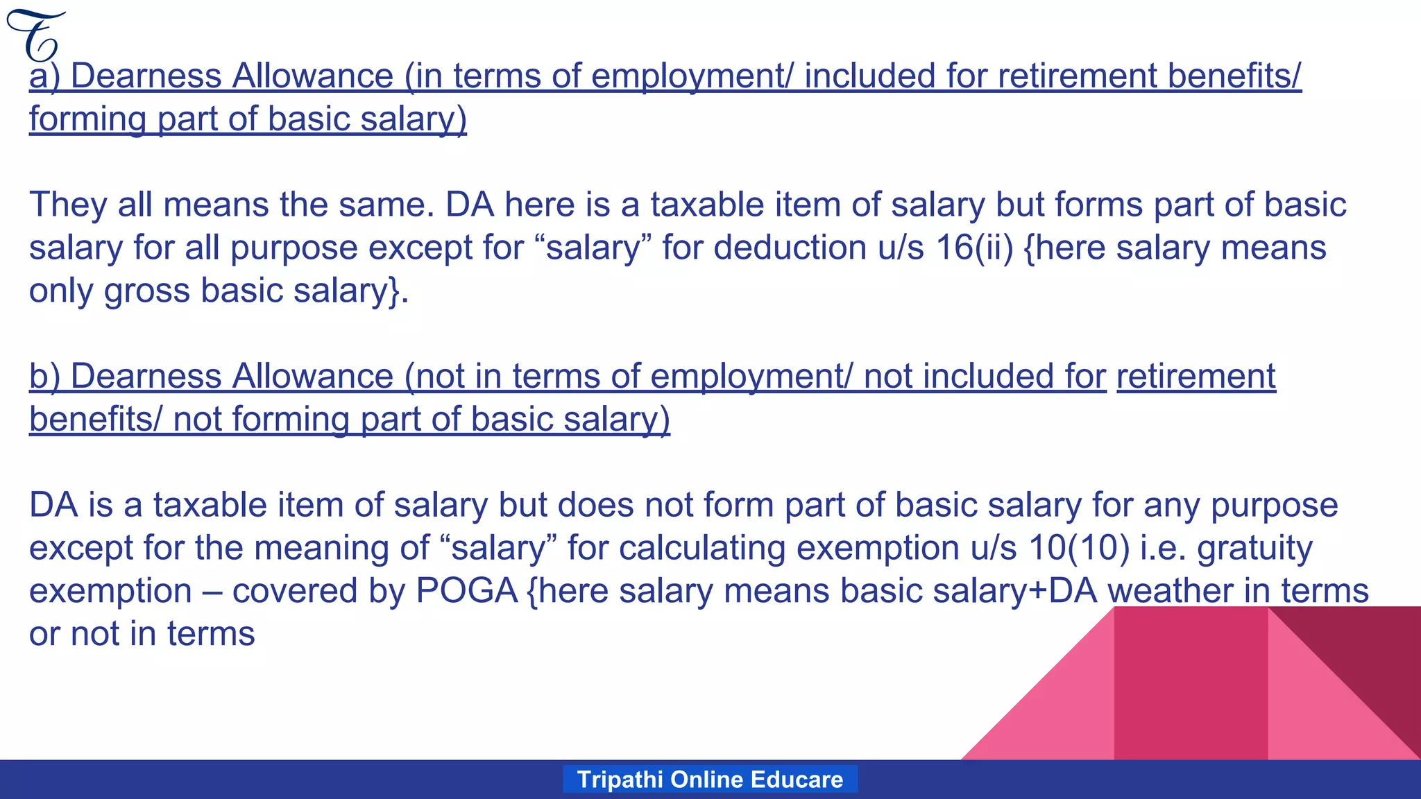 Tripathi Online Educare
a) Dearness Allowance (in terms of employment/ included for retirement benefits/
forming part of basic salary)
They all means the same. DA here is a taxable item of salary but forms part of basic
salary for all purpose except for “salary” for deduction u/s 16(ii) {here salary means
only gross basic salary}.
b) Dearness Allowance (not in terms of employment/ not included for retirement
benefits/ not forming part of basic salary)
DA is a taxable item of salary but does not form part of basic salary for any purpose
except for the meaning of “salary” for calculating exemption u/s 10(10) i.e. gratuity
exemption – covered by POGA {here salary means basic salary+DA weather in terms
or not in terms
 