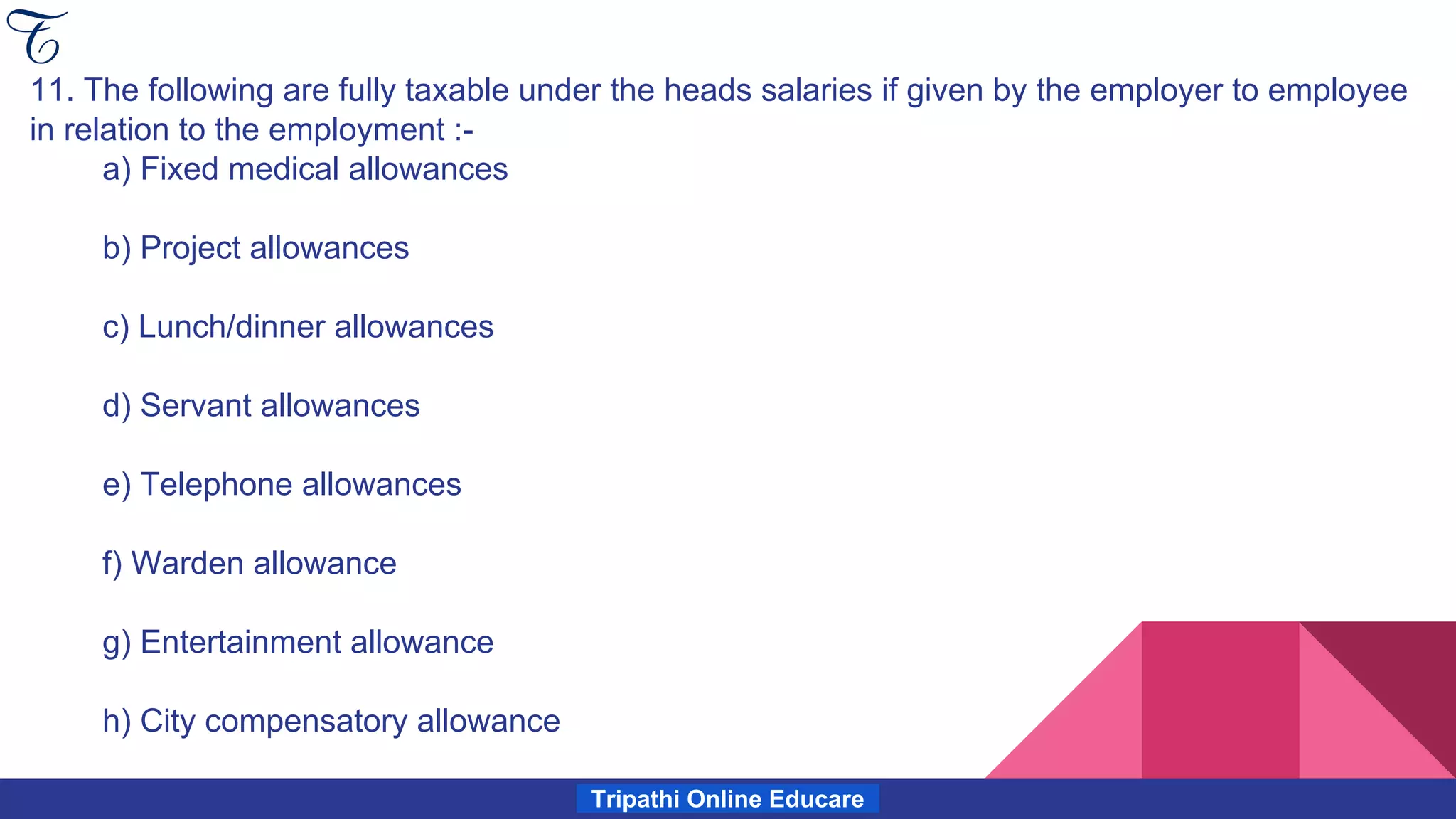 Tripathi Online Educare
11. The following are fully taxable under the heads salaries if given by the employer to employee
in relation to the employment :-
a) Fixed medical allowances
b) Project allowances
c) Lunch/dinner allowances
d) Servant allowances
e) Telephone allowances
f) Warden allowance
g) Entertainment allowance
h) City compensatory allowance
 