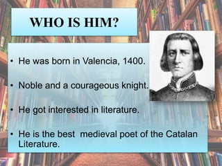 WHO IS HIM?
• He was born in Valencia, 1400.
• Noble and a courageous knight.
• He got interested in literature.
• He is the best medieval poet of the Catalan
Literature.
 