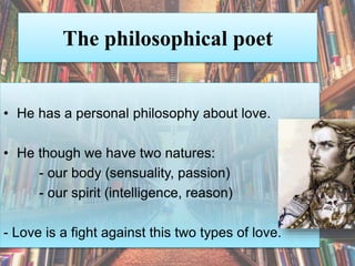 The philosophical poet
• He has a personal philosophy about love.
• He though we have two natures:
- our body (sensuality, passion)
- our spirit (intelligence, reason)
- Love is a fight against this two types of love.
 