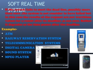 SOFT REAL TIME
SYSTEM If the system fails to meet the dead line, possibly more
than once ,the system is not consider to have failed but
in this case the results of the request are not worthless
values for a result after its deadline ,is not zero. Rather
it degrades as the time passes after the deadline
Example:-
 ATM
 RAILWAY RESERVATION SYSTEM
 TELECOMMUNICATION SYSTEMS
 DIGITAL CAMERA
 SOUND SYSTEM
 MPEG PLAYER
 