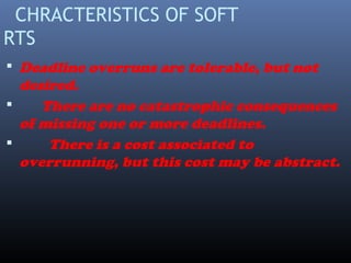 CHRACTERISTICS OF SOFT
RTS
 Deadline overruns are tolerable, but not
desired.
 There are no catastrophic consequences
of missing one or more deadlines.
 There is a cost associated to
overrunning, but this cost may be abstract.
 