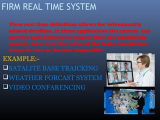 FIRM REAL TIME SYSTEM
Firm real time definition allows for infrequently
missed deadline. in these application the system can
survive task failures so long as they are adequately
spaced , how ever the value of the tasks completion
drops to zero or become impossible
EXAMPLE:-
SATALITE BASE TRAICKING
WEATHER FORCAST SYSTEM
VIDEO CONFARENCING
 