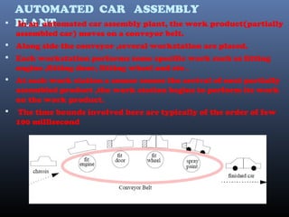 AUTOMATED CAR ASSEMBLY
PLANT In an automated car assembly plant, the work product(partially
assembled car) moves on a conveyor belt.
 Along side the conveyor ,several workstation are placed.
 Each workstation performs some specific work such as fitting
engine ,fitting door, fitting wheel and etc .
 At each work station a sensor senses the arrival of next partially
assembled product ,the work station begins to perform its work
on the work product.
 The time bounds involved here are typically of the order of few
100 millisecond
 
