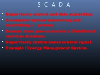 S C A D A
 Supervisory control and data acquisition
 A computer system monitoring and
controlling a process
 Sensors store process data in a Distributed
real-time database.
 Supervisory system issues control signal.
 Example : Energy Management System.
 