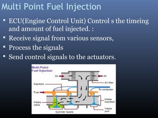 Multi Point Fuel Injection
 ECU(Engine Control Unit) Control s the timeing
and amount of fuel injected. :
 Receive signal from various sensors,
 Process the signals
 Send control signals to the actuators.
 